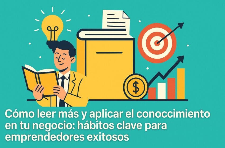  Cómo leer más y aplicar el conocimiento en tu negocio: hábitos clave para emprendedores exitosos
